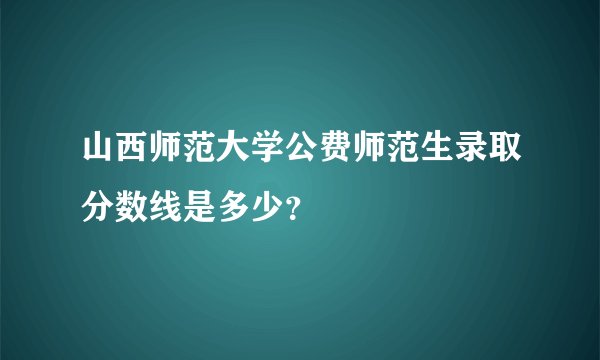 山西师范大学公费师范生录取分数线是多少？