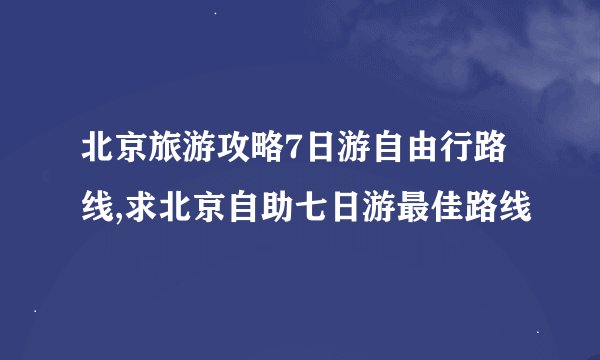 北京旅游攻略7日游自由行路线,求北京自助七日游最佳路线