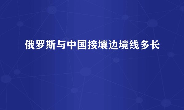 俄罗斯与中国接壤边境线多长