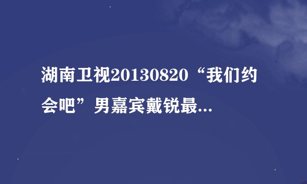 湖南卫视20130820“我们约会吧”男嘉宾戴锐最后向哪个女生表白