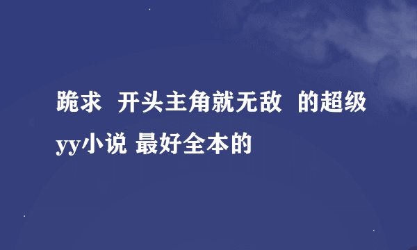 跪求  开头主角就无敌  的超级yy小说 最好全本的