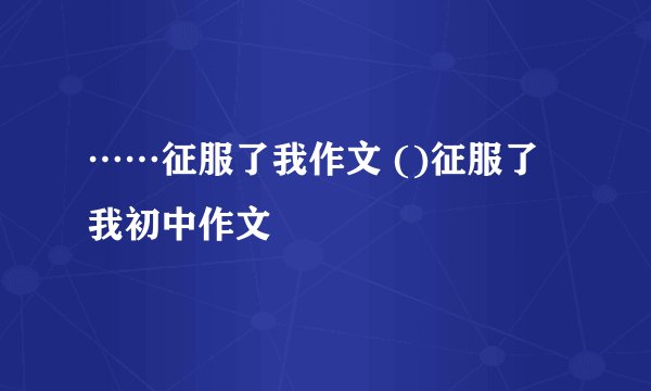 ……征服了我作文 ()征服了我初中作文