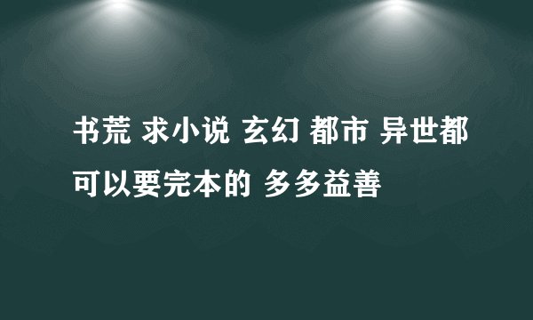 书荒 求小说 玄幻 都市 异世都可以要完本的 多多益善