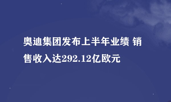 奥迪集团发布上半年业绩 销售收入达292.12亿欧元