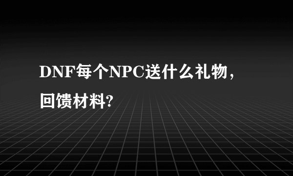 DNF每个NPC送什么礼物，回馈材料?
