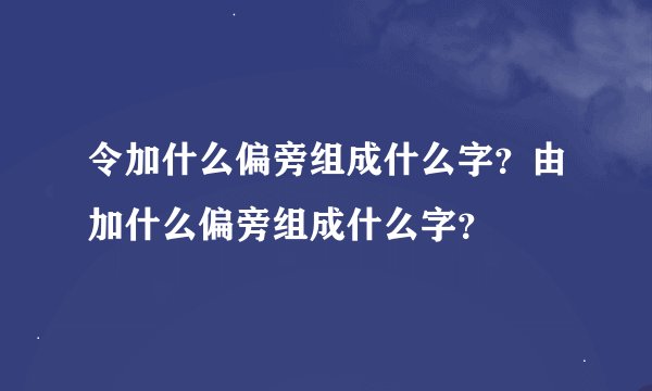令加什么偏旁组成什么字？由加什么偏旁组成什么字？