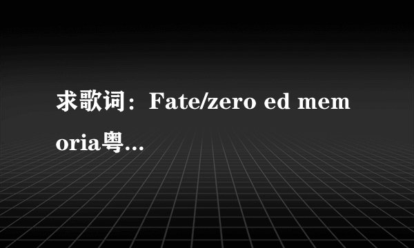 求歌词：Fate/zero ed memoria粤语版歌词，三色堇翻唱的，急急急