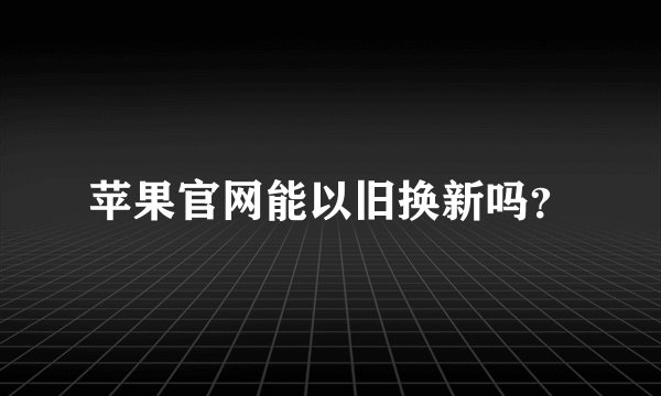 苹果官网能以旧换新吗？