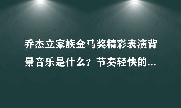 乔杰立家族金马奖精彩表演背景音乐是什么？节奏轻快的那一段，很熟悉但说不上来，有谁知道吗？