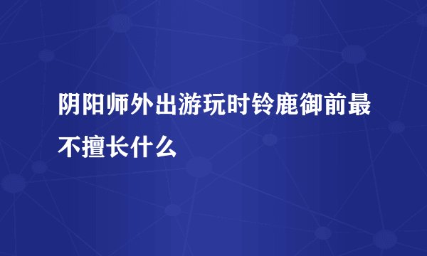 阴阳师外出游玩时铃鹿御前最不擅长什么