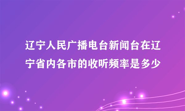 辽宁人民广播电台新闻台在辽宁省内各市的收听频率是多少