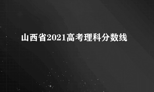 山西省2021高考理科分数线