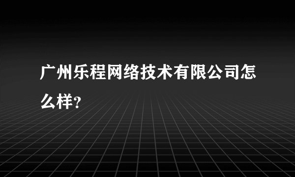 广州乐程网络技术有限公司怎么样？