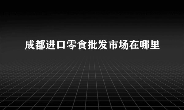 成都进口零食批发市场在哪里
