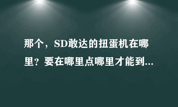 那个，SD敢达的扭蛋机在哪里？要在哪里点哪里才能到扭蛋机那？点哪里开始扭蛋？哪号扭蛋机有《机动战士...