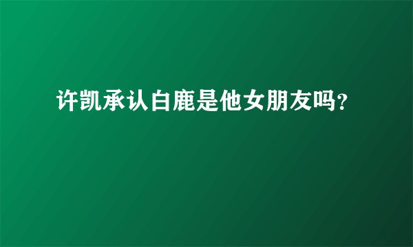 许凯承认白鹿是他女朋友吗？
