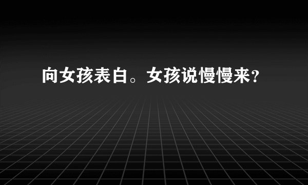向女孩表白。女孩说慢慢来？