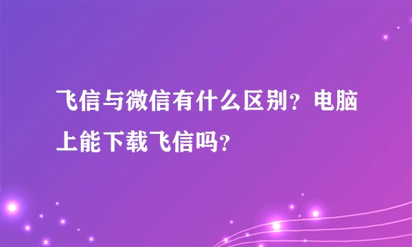 飞信与微信有什么区别？电脑上能下载飞信吗？
