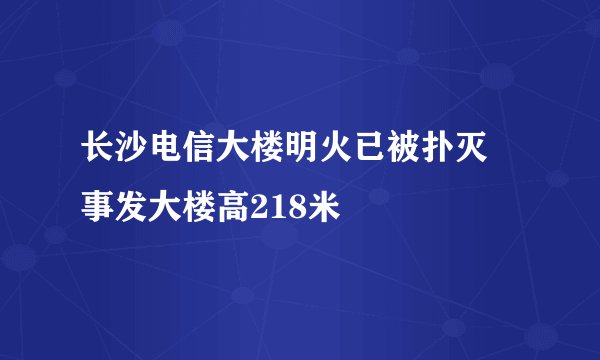 长沙电信大楼明火已被扑灭 事发大楼高218米