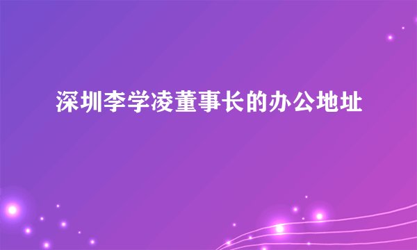 深圳李学凌董事长的办公地址