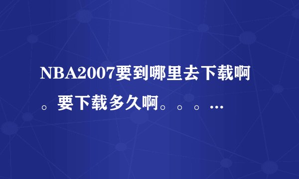 NBA2007要到哪里去下载啊。要下载多久啊。。。它的文件有多大啊。。