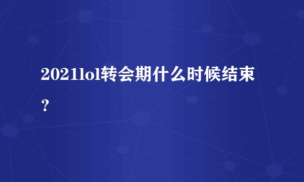 2021lol转会期什么时候结束？