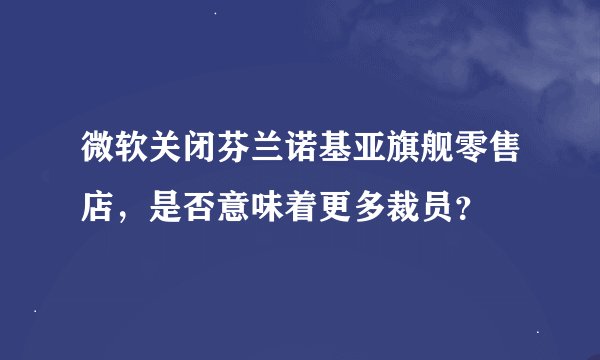 微软关闭芬兰诺基亚旗舰零售店，是否意味着更多裁员？