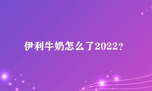 伊利牛奶怎么了2022？