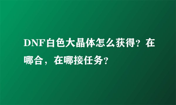 DNF白色大晶体怎么获得？在哪合，在哪接任务？
