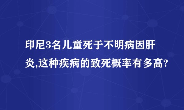印尼3名儿童死于不明病因肝炎,这种疾病的致死概率有多高?