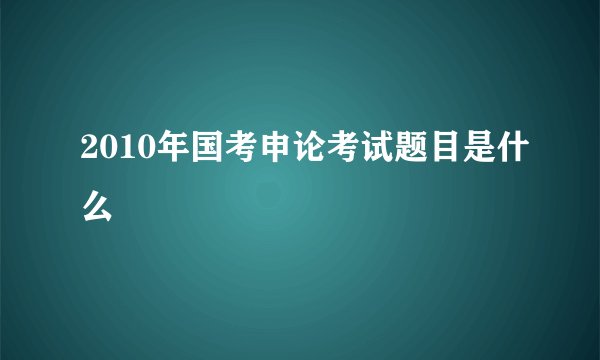 2010年国考申论考试题目是什么