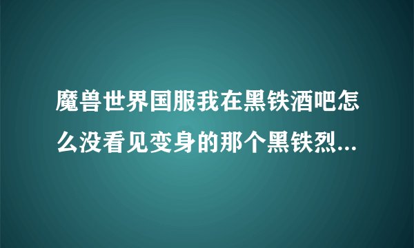 魔兽世界国服我在黑铁酒吧怎么没看见变身的那个黑铁烈酒啊 传到黑铁酒吧的传送器钻井机怎么来的啊？请问