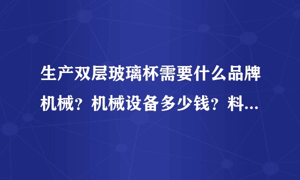 生产双层玻璃杯需要什么品牌机械？机械设备多少钱？料多少钱？大面积可以干？生产普通水杯用不用技术人？