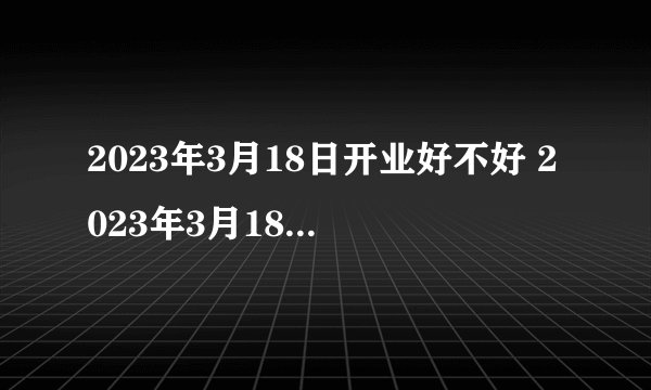 2023年3月18日开业好不好 2023年3月18日开业好吗