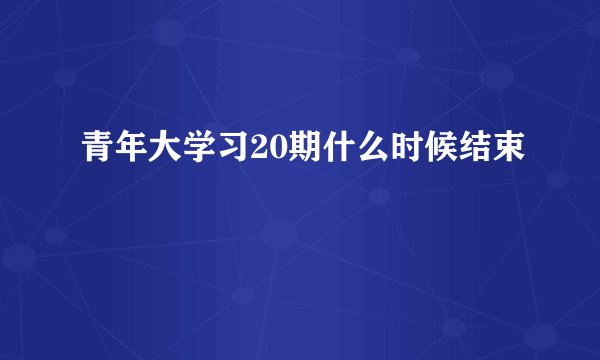 青年大学习20期什么时候结束