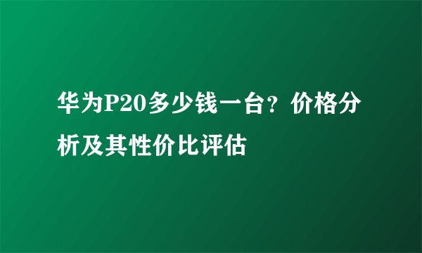 华为P20多少钱一台？价格分析及其性价比评估