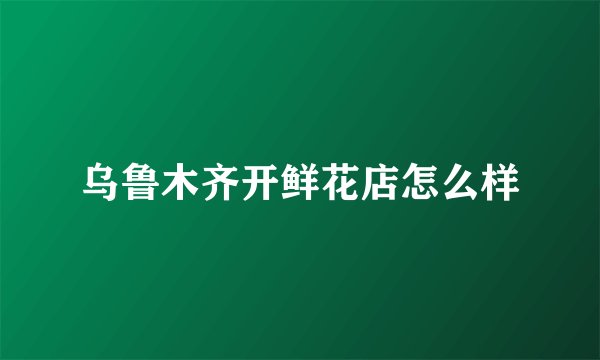 乌鲁木齐开鲜花店怎么样