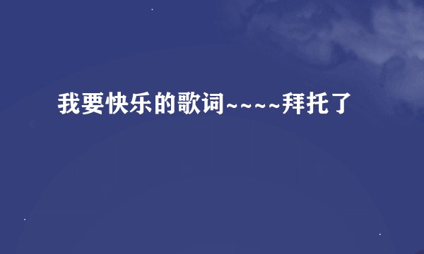 我要快乐的歌词~~~~拜托了
