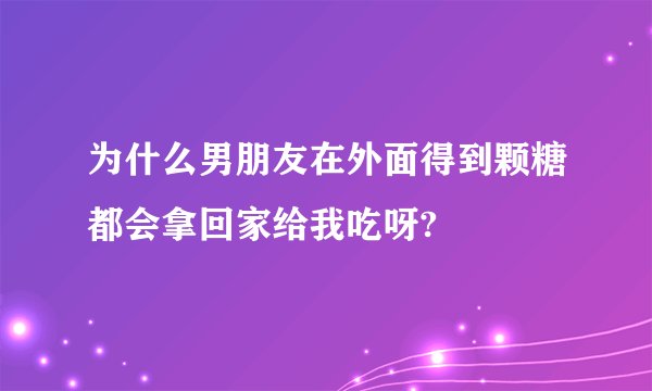 为什么男朋友在外面得到颗糖都会拿回家给我吃呀?