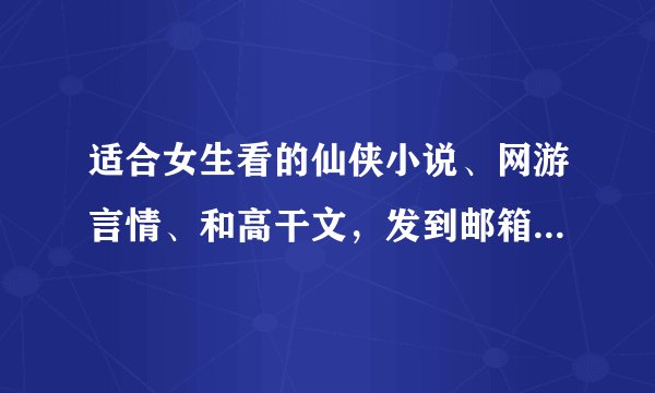 适合女生看的仙侠小说、网游言情、和高干文，发到邮箱964247058@qq.com 好的加分，各位大神，多多益善哦！