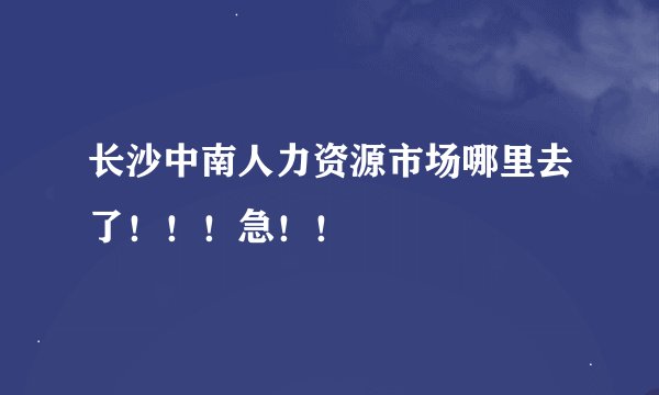 长沙中南人力资源市场哪里去了！！！急！！