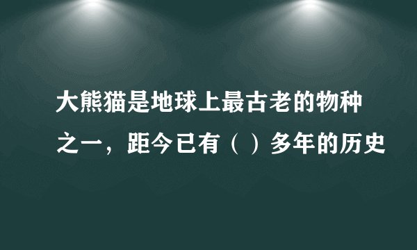 大熊猫是地球上最古老的物种之一，距今已有（）多年的历史