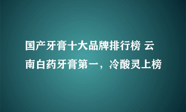 国产牙膏十大品牌排行榜 云南白药牙膏第一，冷酸灵上榜