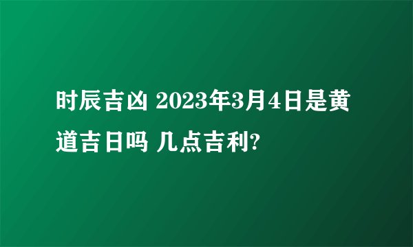 时辰吉凶 2023年3月4日是黄道吉日吗 几点吉利?
