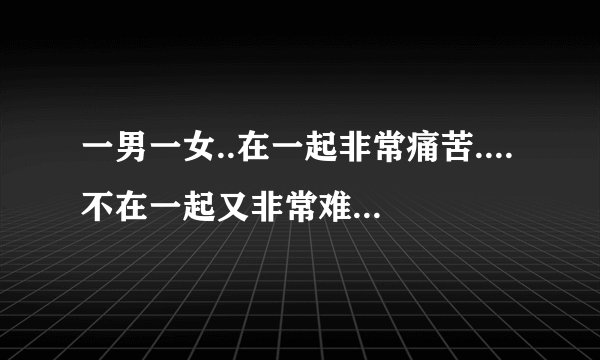 一男一女..在一起非常痛苦....不在一起又非常难过.,....那该如何解决?