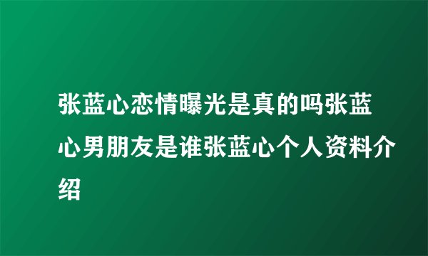 张蓝心恋情曝光是真的吗张蓝心男朋友是谁张蓝心个人资料介绍