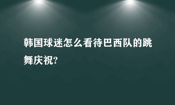 韩国球迷怎么看待巴西队的跳舞庆祝?