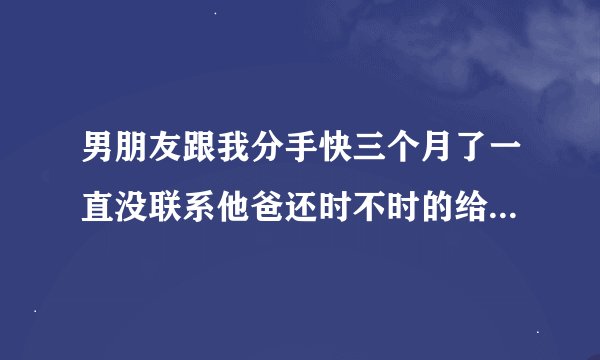 男朋友跟我分手快三个月了一直没联系他爸还时不时的给我发微信消息代表什么意？