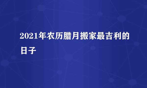 2021年农历腊月搬家最吉利的日子