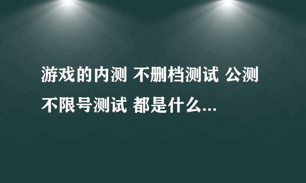 游戏的内测 不删档测试 公测 不限号测试 都是什么意思？？？？